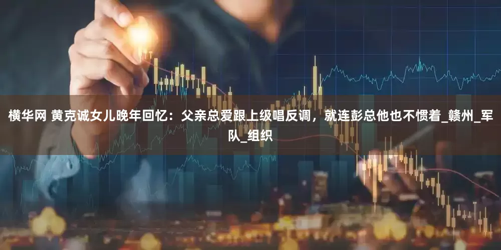 横华网 黄克诚女儿晚年回忆：父亲总爱跟上级唱反调，就连彭总他也不惯着_赣州_军队_组织