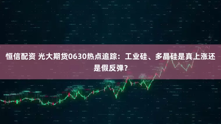 恒信配资 光大期货0630热点追踪：工业硅、多晶硅是真上涨还是假反弹？