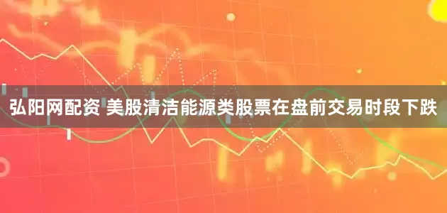 弘阳网配资 美股清洁能源类股票在盘前交易时段下跌