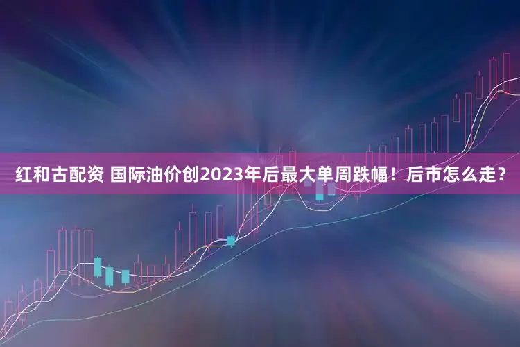 红和古配资 国际油价创2023年后最大单周跌幅！后市怎么走？