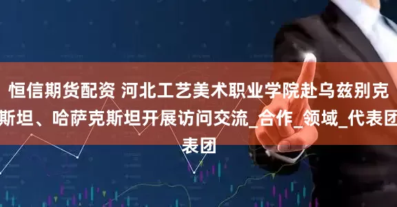 恒信期货配资 河北工艺美术职业学院赴乌兹别克斯坦、哈萨克斯坦开展访问交流_合作_领域_代表团