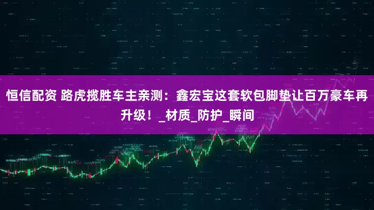 恒信配资 路虎揽胜车主亲测：鑫宏宝这套软包脚垫让百万豪车再升级！_材质_防护_瞬间