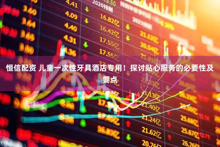 恒信配资 儿童一次性牙具酒店专用！探讨贴心服务的必要性及要点