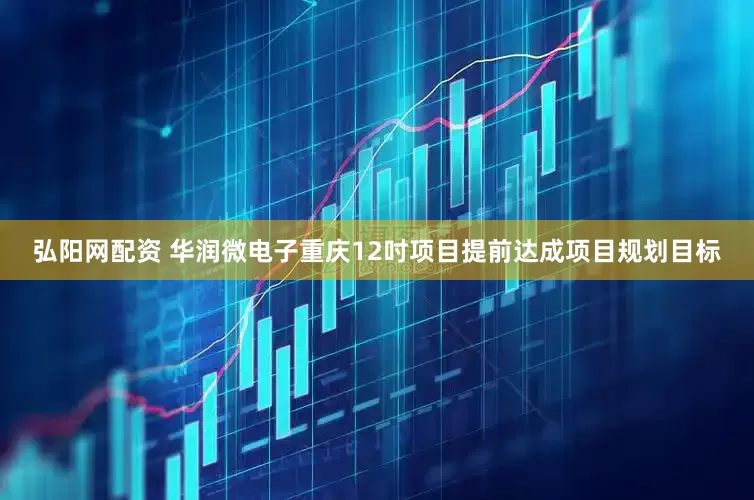 弘阳网配资 华润微电子重庆12吋项目提前达成项目规划目标