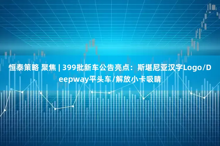 恒泰策略 聚焦 | 399批新车公告亮点：斯堪尼亚汉字Logo/Deepway平头车/解放小卡吸睛