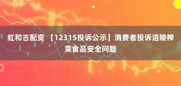 红和古配资 【12315投诉公示】消费者投诉涪陵榨菜食品安全问题