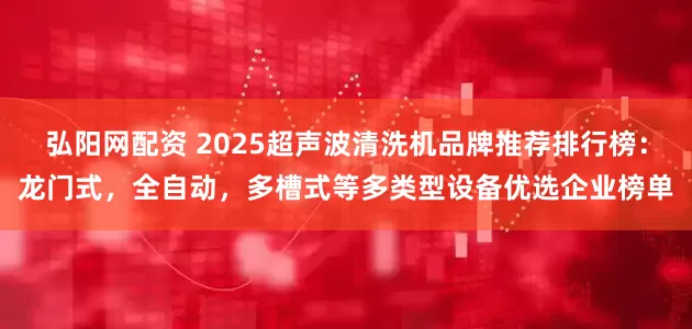 弘阳网配资 2025超声波清洗机品牌推荐排行榜：龙门式，全自动，多槽式等多类型设备优选企业榜单