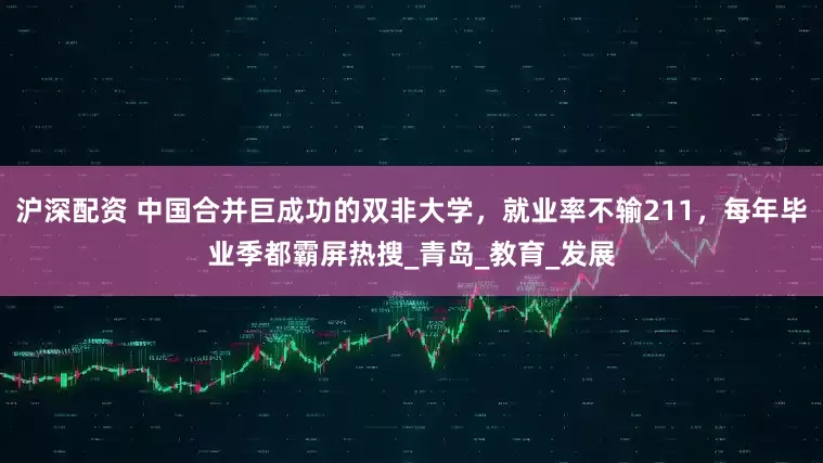 沪深配资 中国合并巨成功的双非大学，就业率不输211，每年毕业季都霸屏热搜_青岛_教育_发展