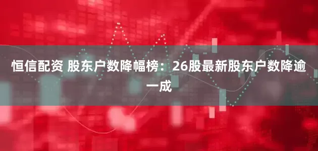 恒信配资 股东户数降幅榜：26股最新股东户数降逾一成