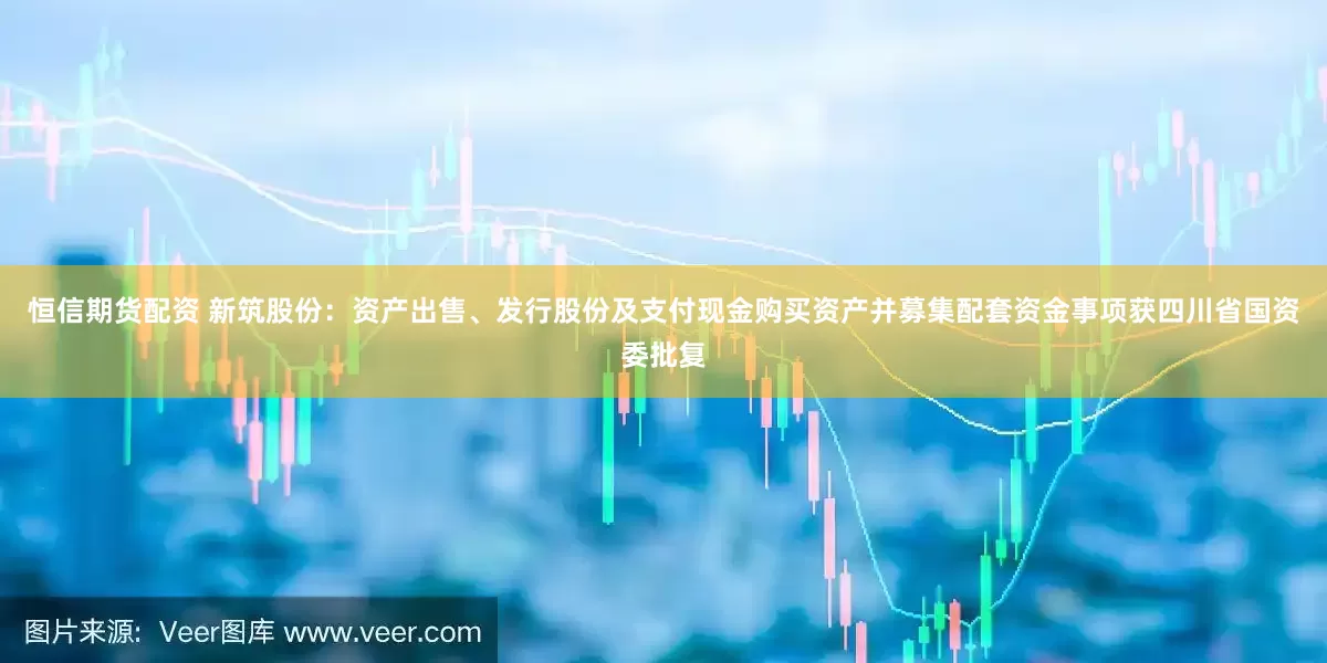 恒信期货配资 新筑股份：资产出售、发行股份及支付现金购买资产并募集配套资金事项获四川省国资委批复