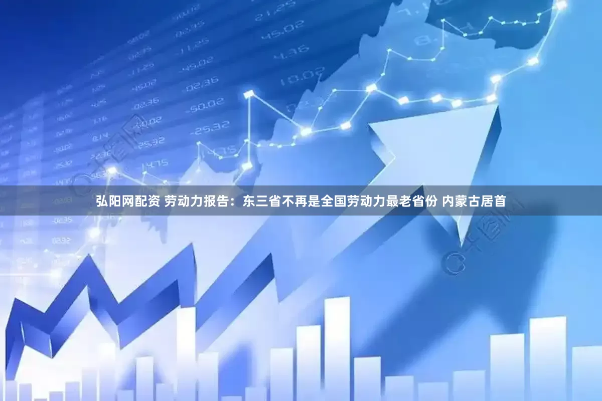 弘阳网配资 劳动力报告：东三省不再是全国劳动力最老省份 内蒙古居首