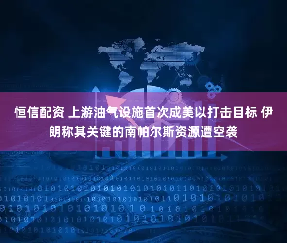 恒信配资 上游油气设施首次成美以打击目标 伊朗称其关键的南帕尔斯资源遭空袭