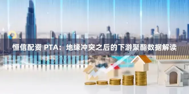 恒信配资 PTA：地缘冲突之后的下游聚酯数据解读