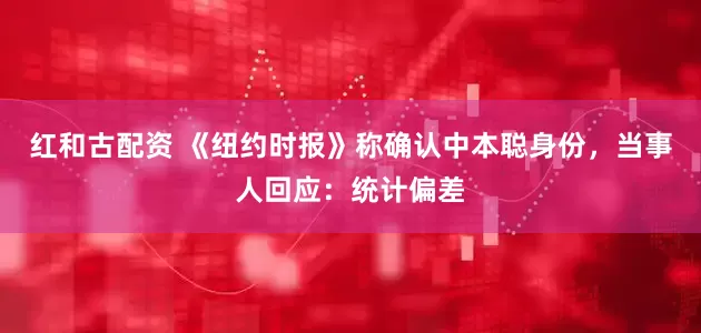 红和古配资 《纽约时报》称确认中本聪身份，当事人回应：统计偏差