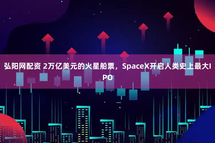 弘阳网配资 2万亿美元的火星船票，SpaceX开启人类史上最大IPO